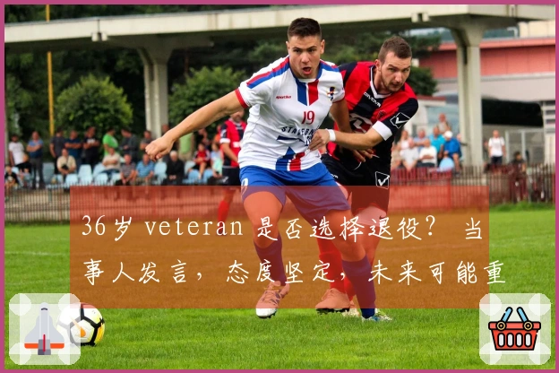 36岁 veteran 是否选择退役？ 当事人发言，态度坚定，未来可能重归广东？