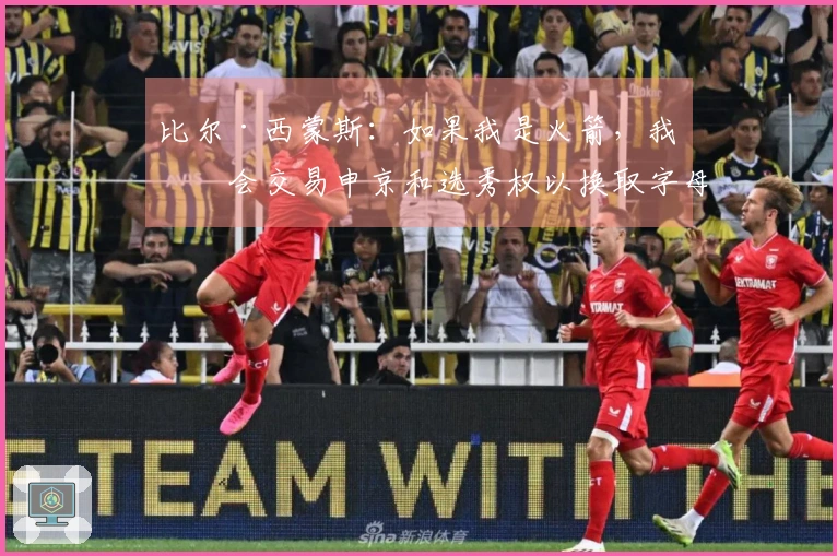 比尔·西蒙斯：如果我是火箭，我不会交易申京和选秀权以换取字母哥