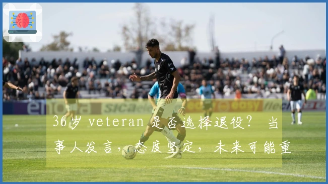 36岁 veteran 是否选择退役？ 当事人发言，态度坚定，未来可能重归广东？